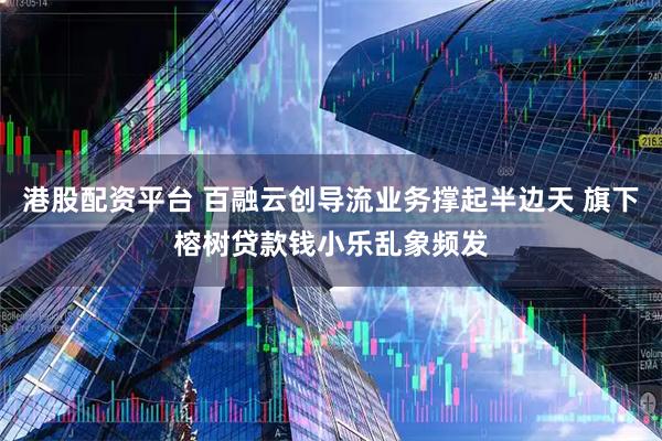 港股配资平台 百融云创导流业务撑起半边天 旗下榕树贷款钱小乐乱象频发