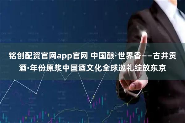 铭创配资官网app官网 中国酿·世界香——古井贡酒·年份原浆中国酒文化全球巡礼绽放东京