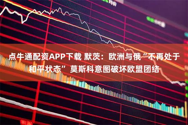 点牛通配资APP下载 默茨：欧洲与俄“不再处于和平状态” 莫斯科意图破坏欧盟团结