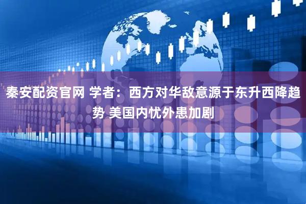 秦安配资官网 学者：西方对华敌意源于东升西降趋势 美国内忧外患加剧