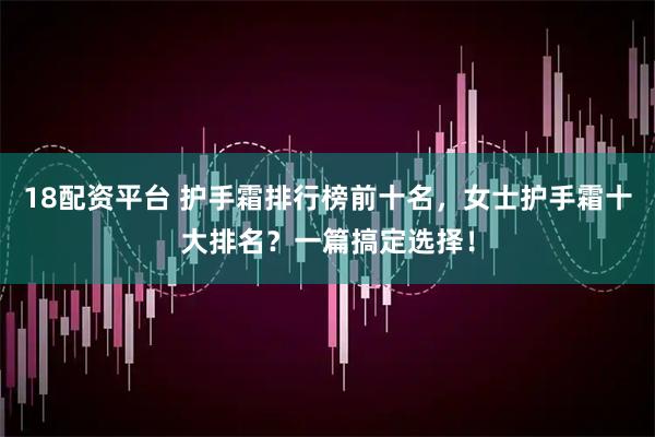 18配资平台 护手霜排行榜前十名，女士护手霜十大排名？一篇搞定选择！