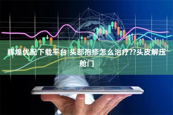 辉煌优配下载平台 头部孢疹怎么治疗??头皮解压舱门