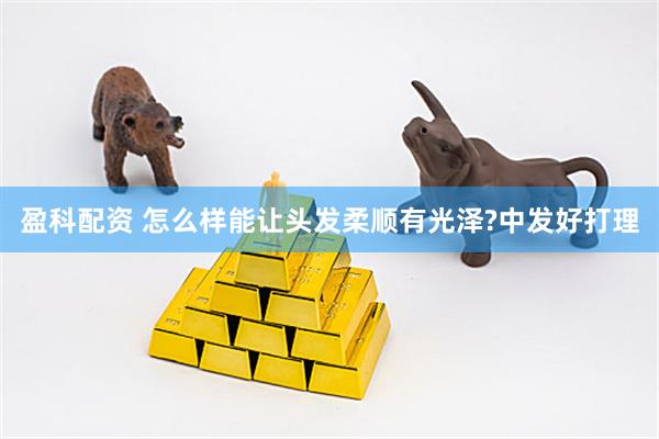 盈科配资 怎么样能让头发柔顺有光泽?中发好打理