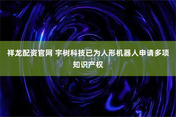 祥龙配资官网 宇树科技已为人形机器人申请多项知识产权
