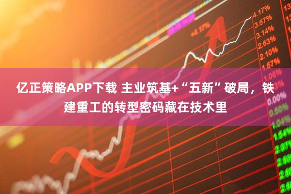 亿正策略APP下载 主业筑基+“五新”破局，铁建重工的转型密码藏在技术里