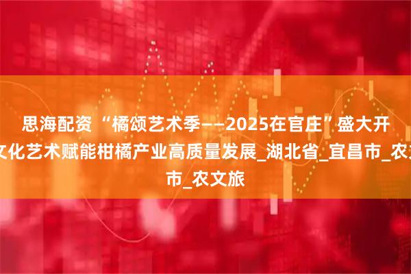 思海配资 “橘颂艺术季——2025在官庄”盛大开幕 文化艺术赋能柑橘产业高质量发展_湖北省_宜昌市_农文旅