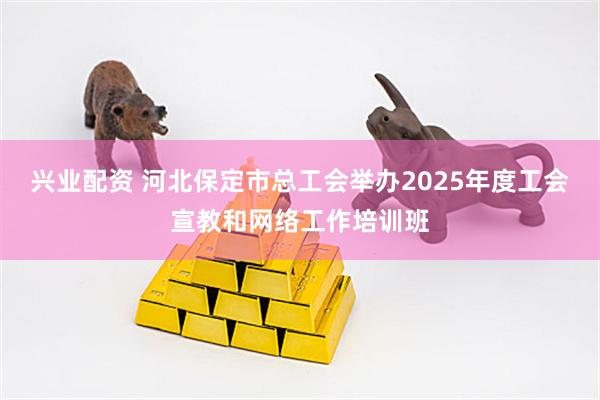 兴业配资 河北保定市总工会举办2025年度工会宣教和网络工作培训班