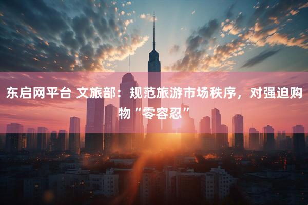 东启网平台 文旅部：规范旅游市场秩序，对强迫购物“零容忍”