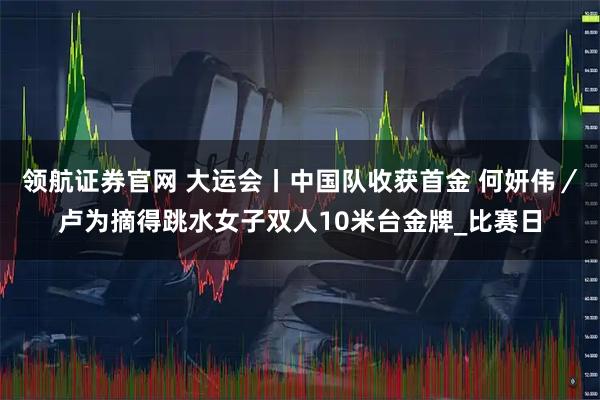 领航证券官网 大运会丨中国队收获首金 何妍伟／卢为摘得跳水女子双人10米台金牌_比赛日