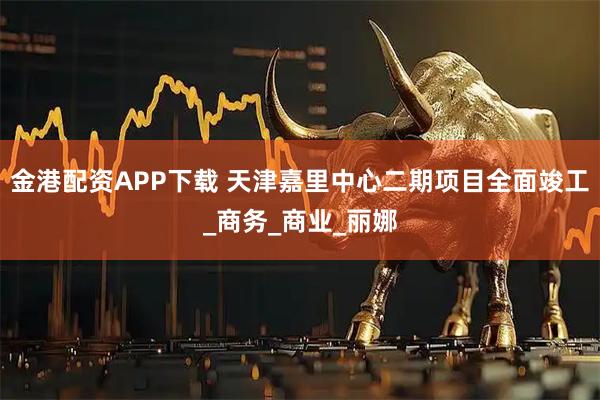 金港配资APP下载 天津嘉里中心二期项目全面竣工_商务_商业_丽娜