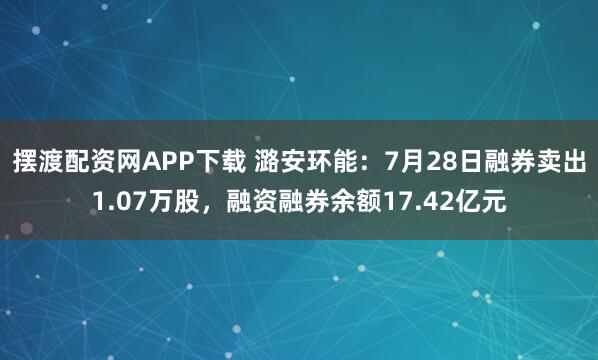 摆渡配资网APP下载 潞安环能：7月28日融券卖出1.07万股，融资融券余额17.42亿元