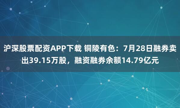 沪深股票配资APP下载 铜陵有色：7月28日融券卖出39.15万股，融资融券余额14.79亿元