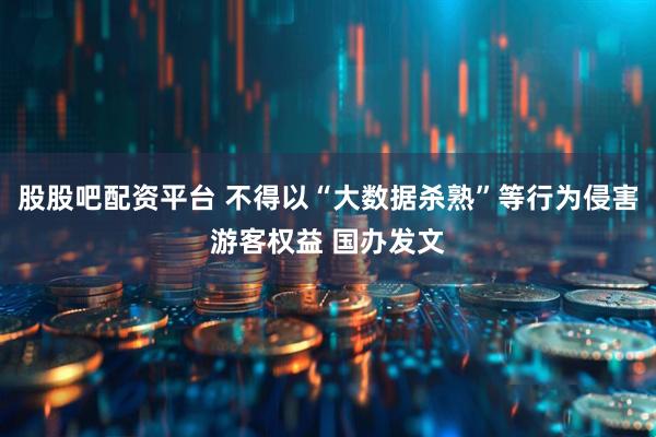 股股吧配资平台 不得以“大数据杀熟”等行为侵害游客权益 国办发文
