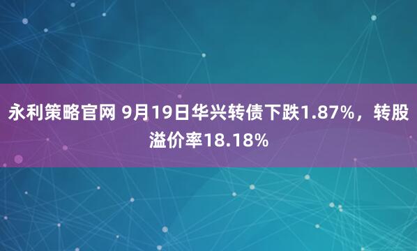 永利策略官网 9月19日华兴转债下跌1.87%，转股溢价率18.18%