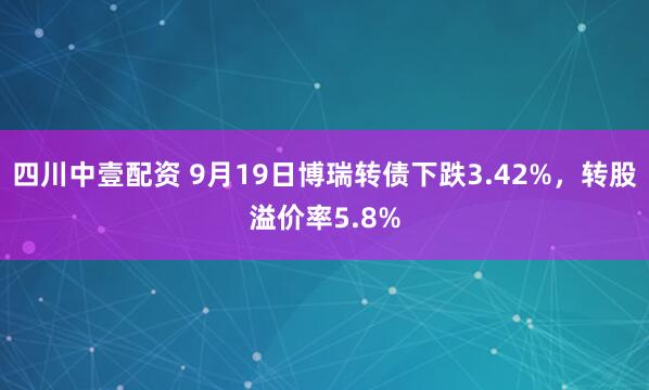 四川中壹配资 9月19日博瑞转债下跌3.42%，转股溢价率5.8%