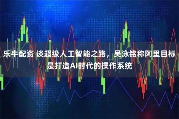 乐牛配资 谈超级人工智能之路，吴泳铭称阿里目标是打造AI时代的操作系统