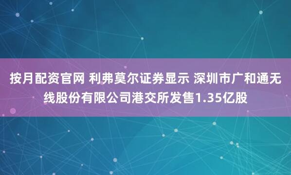 按月配资官网 利弗莫尔证券显示 深圳市广和通无线股份有限公司港交所发售1.35亿股