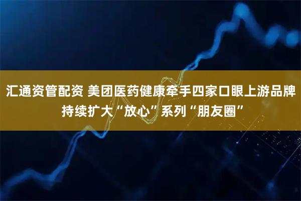 汇通资管配资 美团医药健康牵手四家口眼上游品牌 持续扩大“放心”系列“朋友圈”