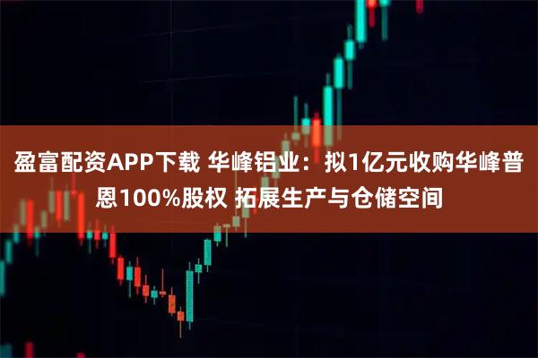 盈富配资APP下载 华峰铝业：拟1亿元收购华峰普恩100%股权 拓展生产与仓储空间