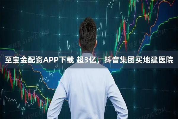 至宝金配资APP下载 超3亿，抖音集团买地建医院