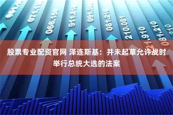 股票专业配资官网 泽连斯基：并未起草允许战时举行总统大选的法案