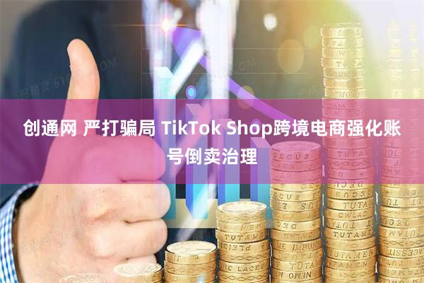 创通网 严打骗局 TikTok Shop跨境电商强化账号倒卖治理