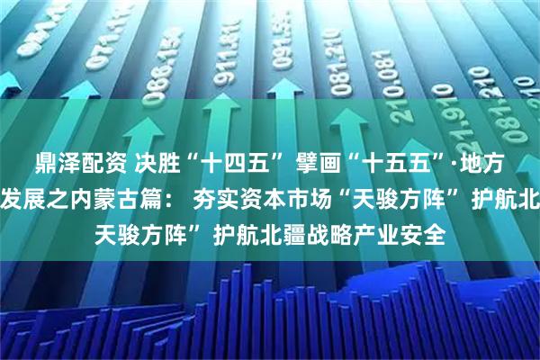鼎泽配资 决胜“十四五” 擘画“十五五”·地方资本市场高质量发展之内蒙古篇： 夯实资本市场“天骏方阵” 护航北疆战略产业安全