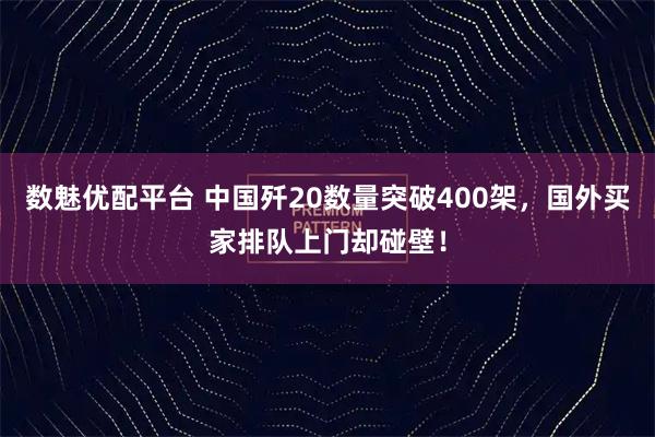 数魅优配平台 中国歼20数量突破400架，国外买家排队上门却碰壁！