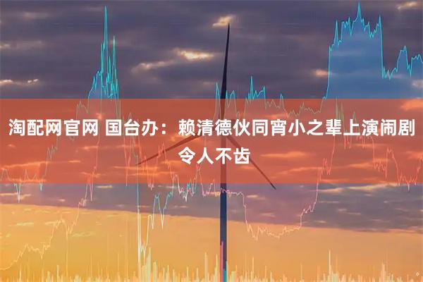 淘配网官网 国台办：赖清德伙同宵小之辈上演闹剧 令人不齿