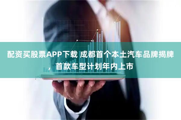 配资买股票APP下载 成都首个本土汽车品牌揭牌，首款车型计划年内上市