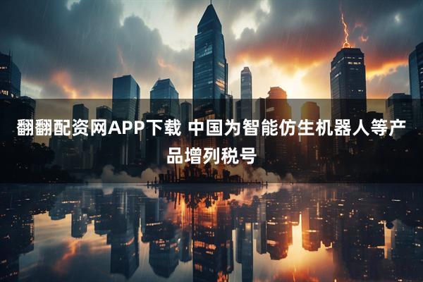 翻翻配资网APP下载 中国为智能仿生机器人等产品增列税号