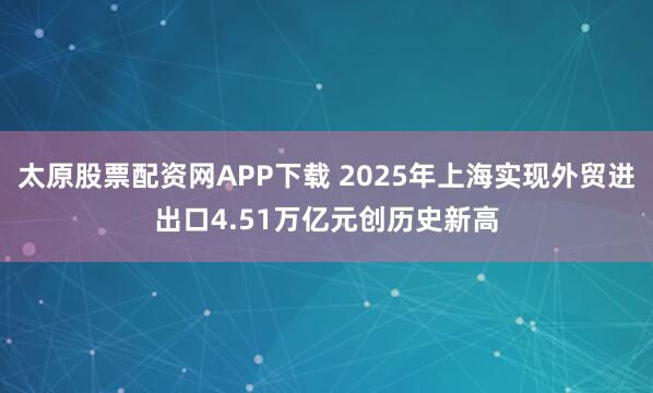 太原股票配资网APP下载 2025年上海实现外贸进出口4.51万亿元创历史新高