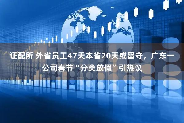 证配所 外省员工47天本省20天或留守，广东一公司春节“分类放假”引热议