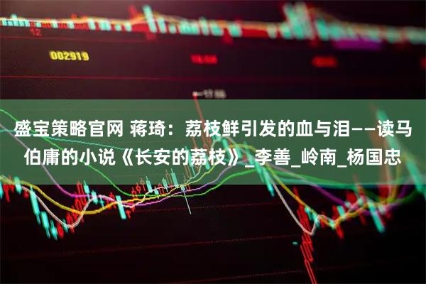 盛宝策略官网 蒋琦：荔枝鲜引发的血与泪——读马伯庸的小说《长安的荔枝》_李善_岭南_杨国忠