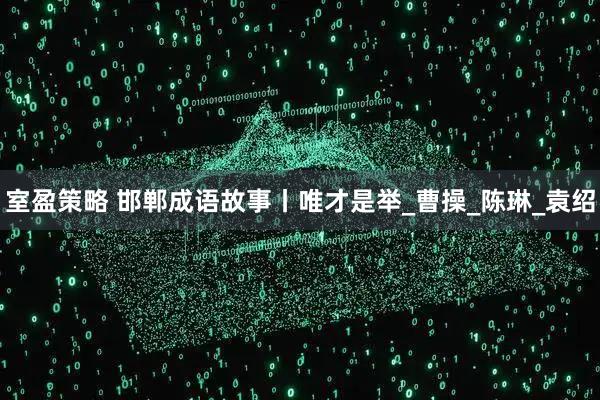 室盈策略 邯郸成语故事丨唯才是举_曹操_陈琳_袁绍