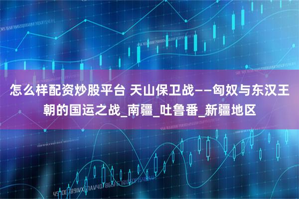 怎么样配资炒股平台 天山保卫战——匈奴与东汉王朝的国运之战_南疆_吐鲁番_新疆地区
