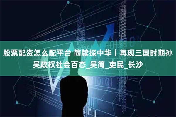 股票配资怎么配平台 简牍探中华丨再现三国时期孙吴政权社会百态_吴简_吏民_长沙