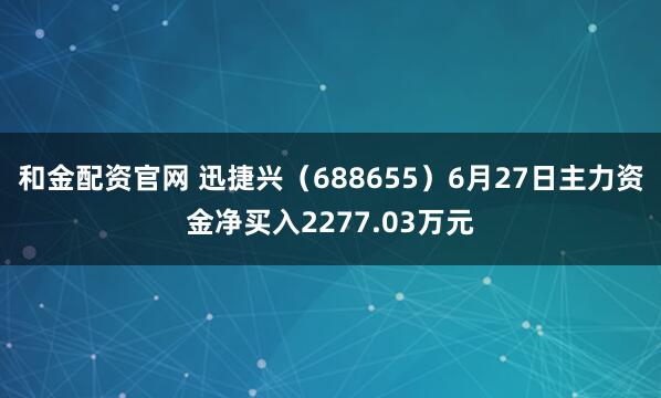 和金配资官网 迅捷兴（688655）6月27日主力资金净买入2277.03万元