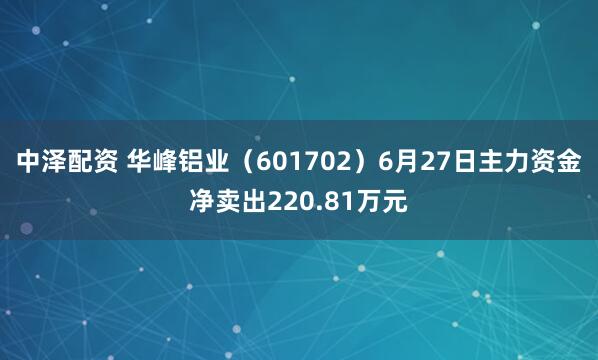 中泽配资 华峰铝业（601702）6月27日主力资金净卖出220.81万元