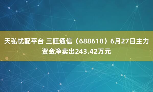 天弘忧配平台 三旺通信（688618）6月27日主力资金净卖出243.42万元