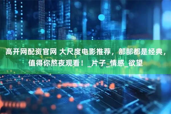 高开网配资官网 大尺度电影推荐，部部都是经典，值得你熬夜观看！_片子_情感_欲望