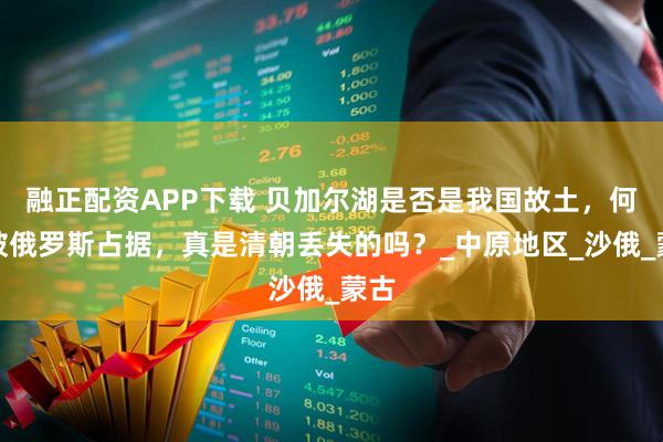 融正配资APP下载 贝加尔湖是否是我国故土，何时被俄罗斯占据，真是清朝丢失的吗？_中原地区_沙俄_蒙古