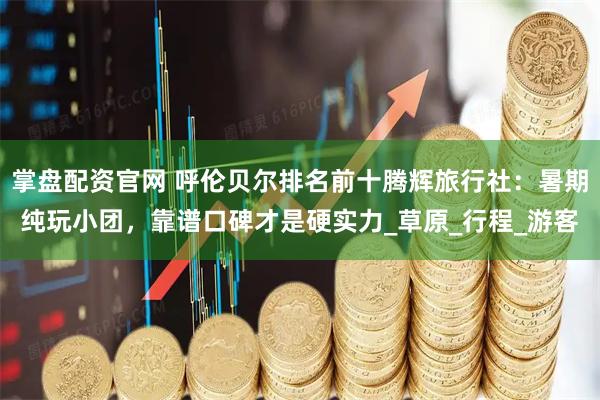 掌盘配资官网 呼伦贝尔排名前十腾辉旅行社：暑期纯玩小团，靠谱口碑才是硬实力_草原_行程_游客