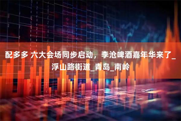 配多多 六大会场同步启动，李沧啤酒嘉年华来了_浮山路街道_青岛_南岭