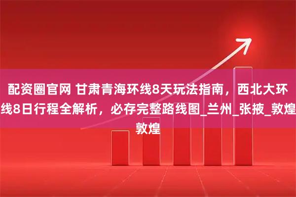 配资圈官网 甘肃青海环线8天玩法指南，西北大环线8日行程全解析，必存完整路线图_兰州_张掖_敦煌