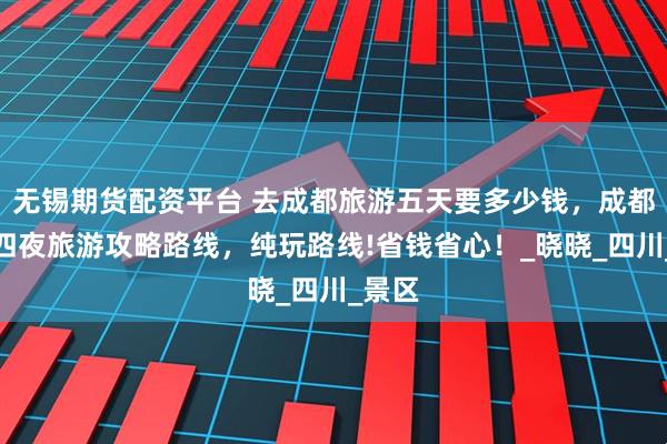 无锡期货配资平台 去成都旅游五天要多少钱，成都五天四夜旅游攻略路线，纯玩路线!省钱省心！_晓晓_四川_景区