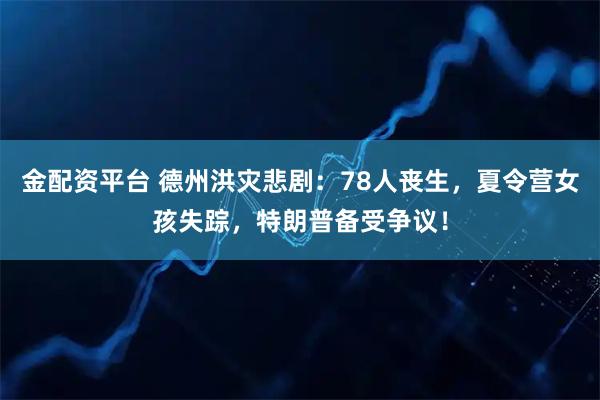 金配资平台 德州洪灾悲剧：78人丧生，夏令营女孩失踪，特朗普备受争议！