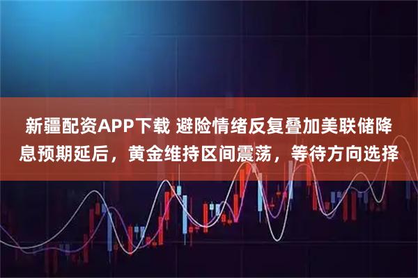 新疆配资APP下载 避险情绪反复叠加美联储降息预期延后，黄金维持区间震荡，等待方向选择