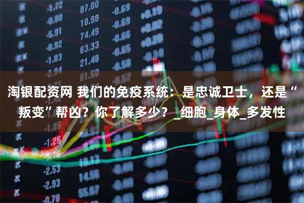 淘银配资网 我们的免疫系统：是忠诚卫士，还是“叛变”帮凶？你了解多少？_细胞_身体_多发性