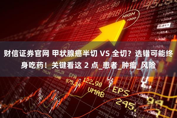财信证券官网 甲状腺癌半切 VS 全切?选错可能终身吃药!关键看这 2 点_患者_肿瘤_风险